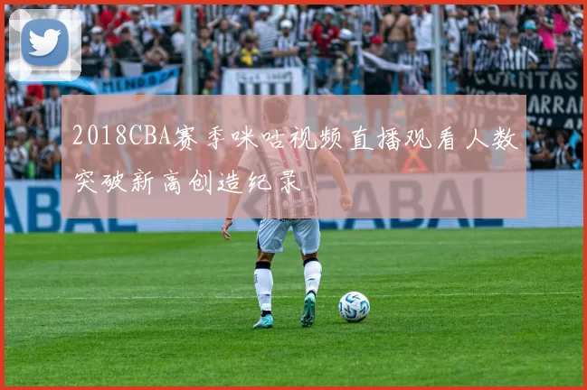 2018CBA赛季咪咕视频直播观看人数突破新高创造纪录