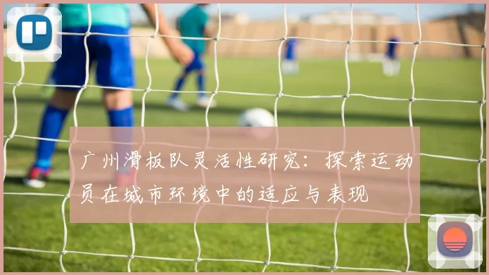 广州滑板队灵活性研究:探索运动员在城市环境中的适应与表现