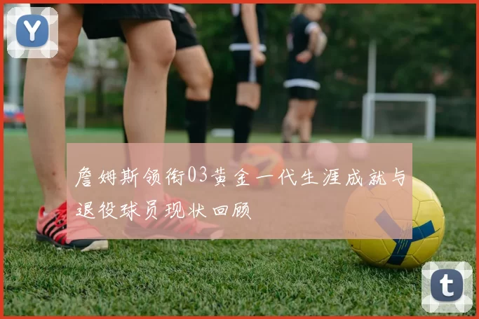 詹姆斯领衔03黄金一代生涯成就与退役球员现状回顾