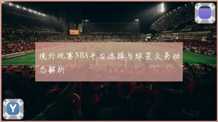 境外观赛NBA平台选择与球星交易动态解析