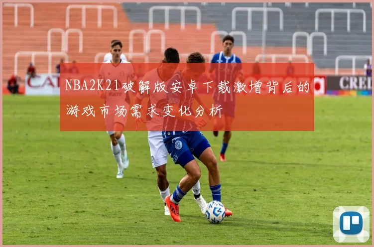 NBA2K21破解版安卓下载激增背后的游戏市场需求变化分析