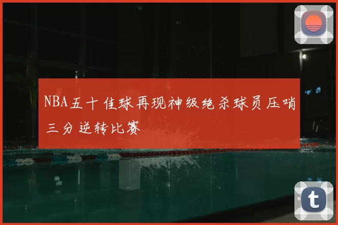 NBA五十佳球再现神级绝杀球员压哨三分逆转比赛