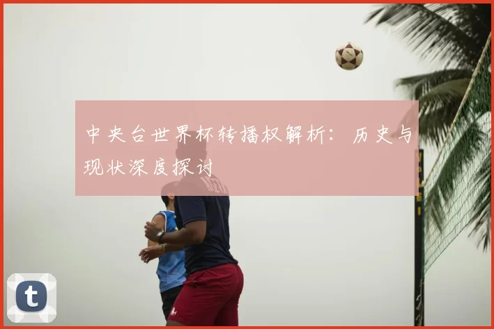 中央台世界杯转播权解析：历史与现状深度探讨