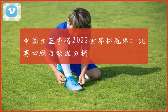 中国女篮夺得2022世界杯冠军:比赛回顾与数据分析