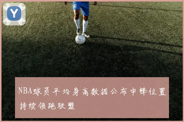 NBA球员平均身高数据公布中锋位置持续领跑联盟
