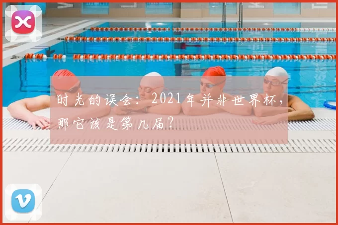 时光的误会:2021年并非世界杯,那它该是第几届?