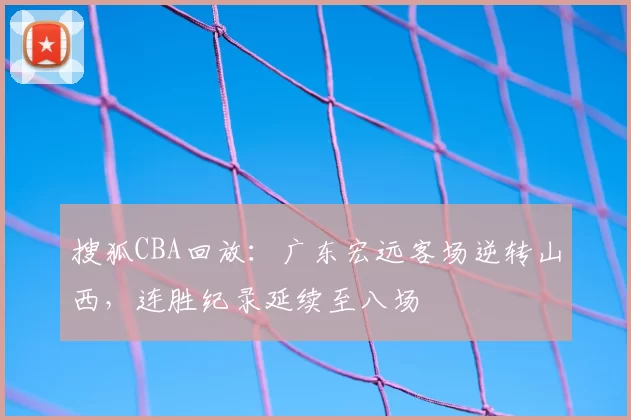 搜狐CBA回放:广东宏远客场逆转山西,连胜纪录延续至八场