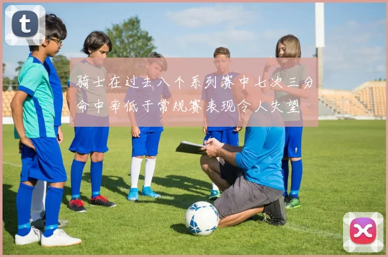 骑士在过去八个系列赛中七次三分命中率低于常规赛表现令人失望