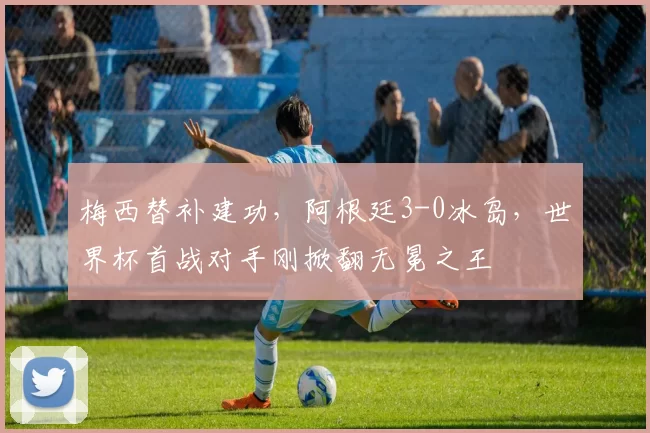 梅西替补建功,阿根廷3-0冰岛,世界杯首战对手刚掀翻无冕之王