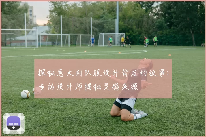 探秘意大利队服设计背后的故事:专访设计师揭秘灵感来源