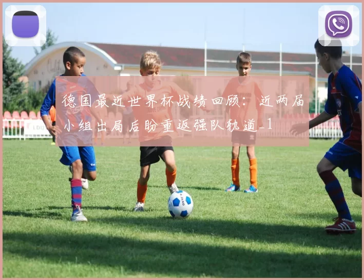 德国最近世界杯战绩回顾:近两届小组出局后盼重返强队轨道_1