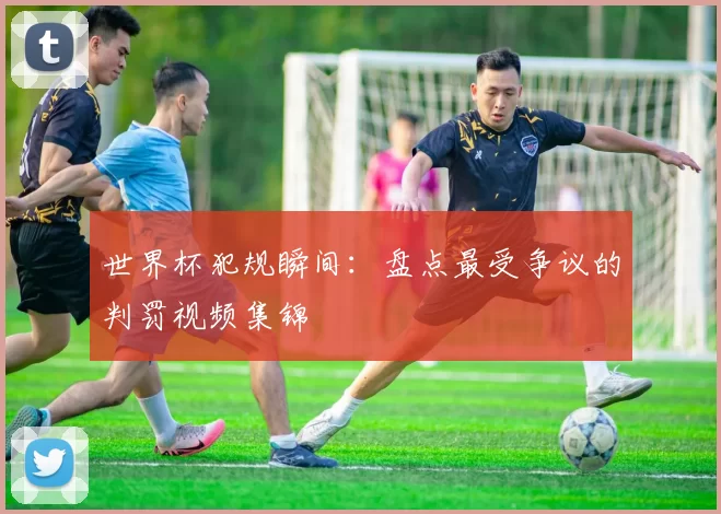 世界杯犯规瞬间：盘点最受争议的判罚视频集锦
