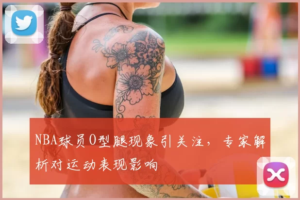 NBA球员O型腿现象引关注,专家解析对运动表现影响