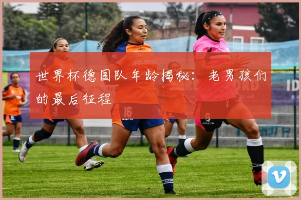 世界杯德国队年龄揭秘:老男孩们的最后征程