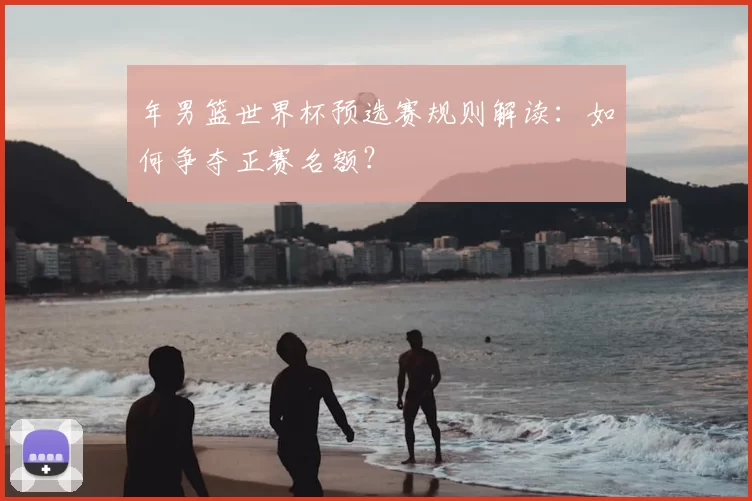 年男篮世界杯预选赛规则解读:如何争夺正赛名额?