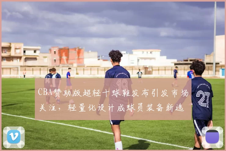 CBA赞助版超轻十球鞋发布引发市场关注,轻量化设计成球员装备新选择