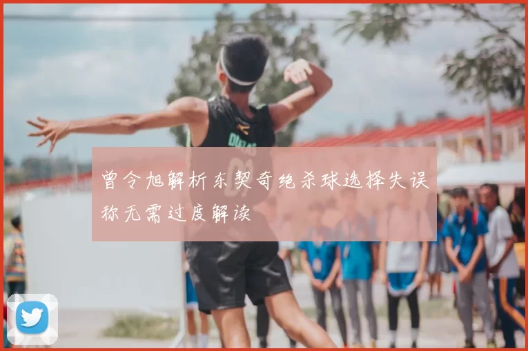 曾令旭解析东契奇绝杀球选择失误称无需过度解读