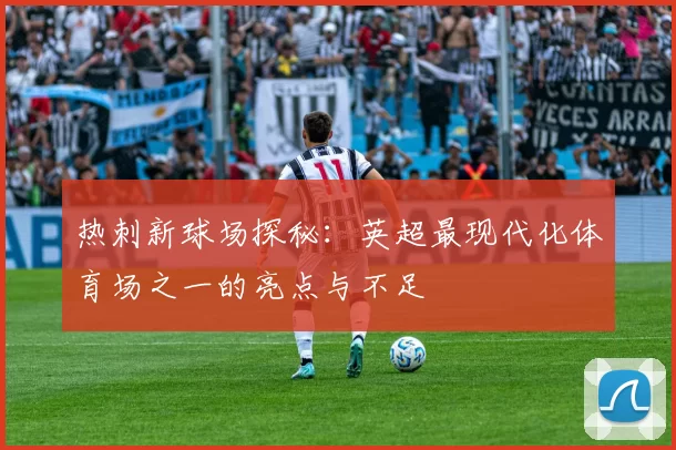 热刺新球场探秘:英超最现代化体育场之一的亮点与不足