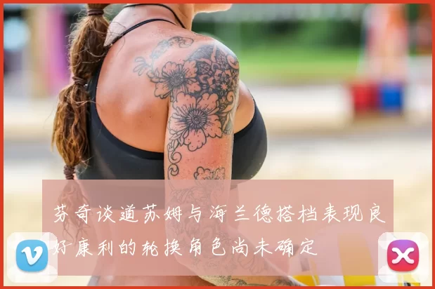 芬奇谈道苏姆与海兰德搭档表现良好康利的轮换角色尚未确定
