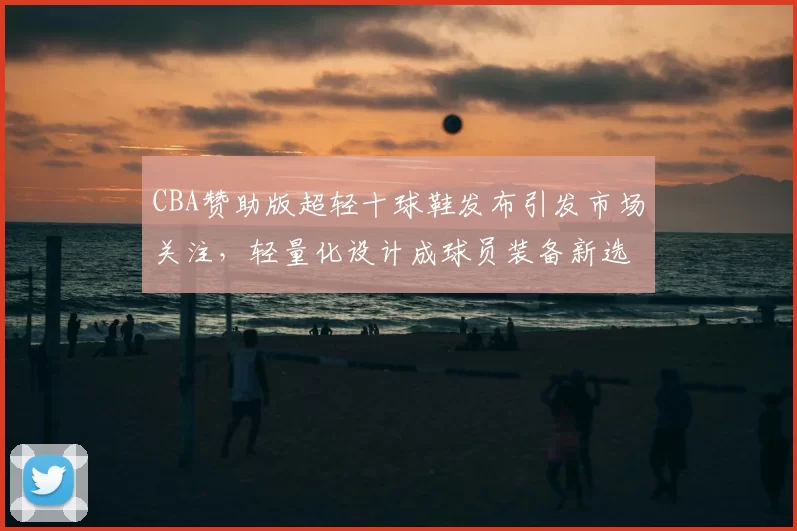 CBA赞助版超轻十球鞋发布引发市场关注，轻量化设计成球员装备新选择