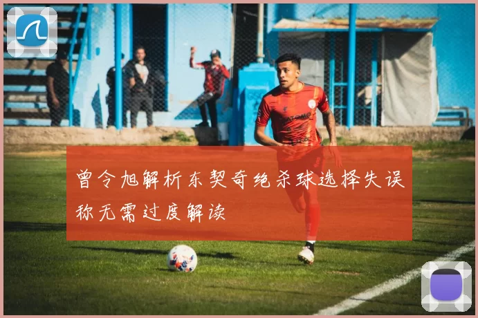 曾令旭解析东契奇绝杀球选择失误称无需过度解读