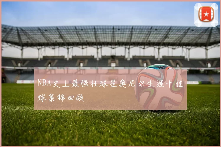 NBA史上最强壮球星奥尼尔生涯十佳球集锦回顾