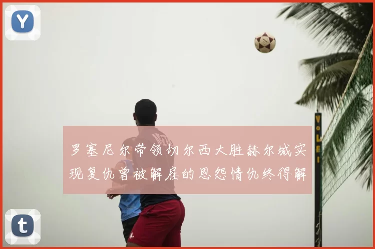 罗塞尼尔带领切尔西大胜赫尔城实现复仇曾被解雇的恩怨情仇终得解开