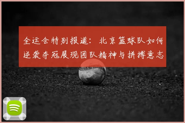 全运会特别报道:北京篮球队如何逆袭夺冠展现团队精神与拼搏意志