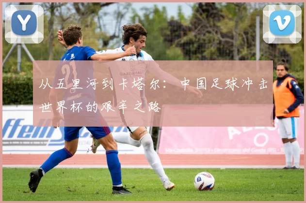 从五里河到卡塔尔:中国足球冲击世界杯的艰辛之路