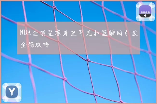 NBA全明星赛库里罕见扣篮瞬间引发全场欢呼