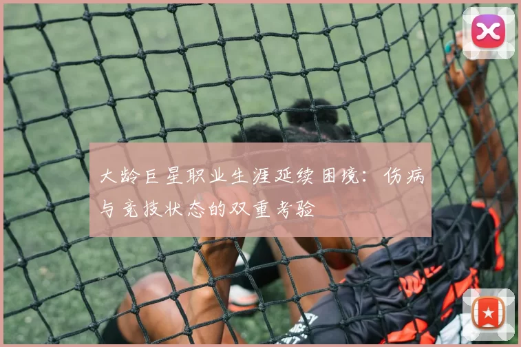 大龄巨星职业生涯延续困境:伤病与竞技状态的双重考验