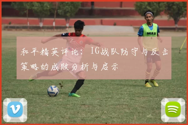 和平精英评论：IG战队防守与反击策略的成败分析与启示