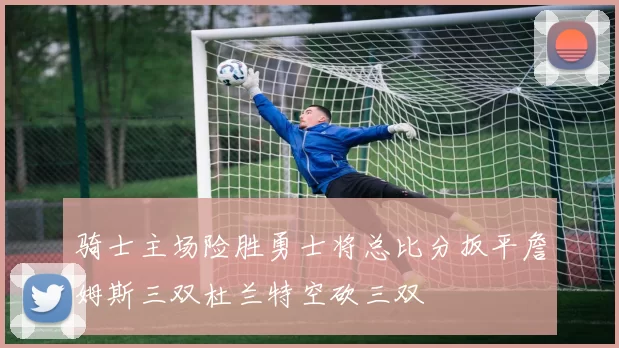 骑士主场险胜勇士将总比分扳平詹姆斯三双杜兰特空砍三双