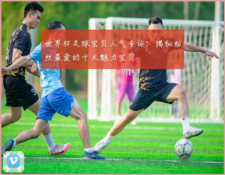 世界杯足球宝贝人气专访:揭秘粉丝最爱的十大魅力宝贝