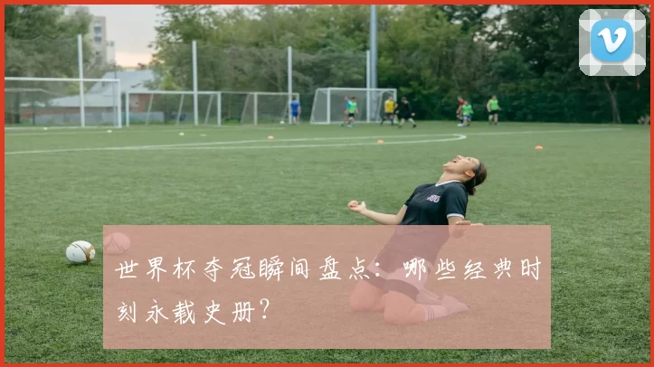 世界杯夺冠瞬间盘点：哪些经典时刻永载史册？