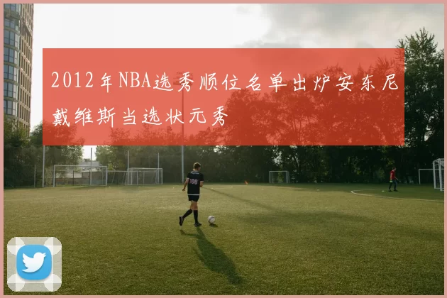 2012年NBA选秀顺位名单出炉安东尼戴维斯当选状元秀