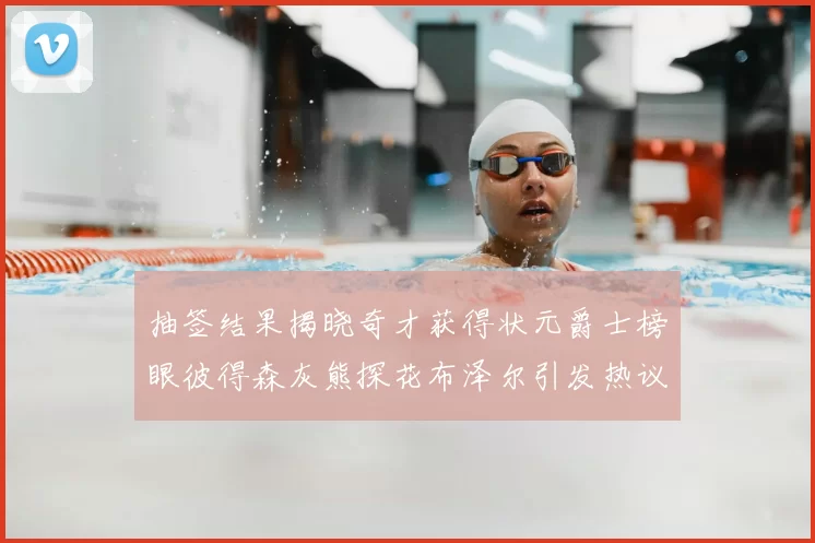 抽签结果揭晓奇才获得状元爵士榜眼彼得森灰熊探花布泽尔引发热议