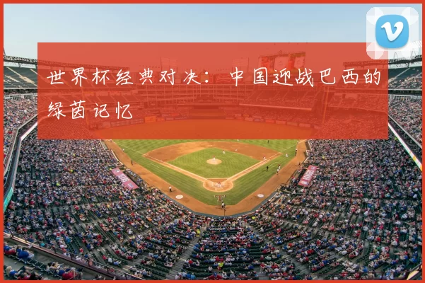 世界杯经典对决:中国迎战巴西的绿茵记忆