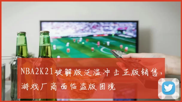 NBA2K21破解版泛滥冲击正版销售,游戏厂商面临盗版困境