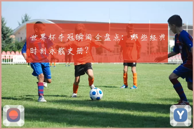 世界杯夺冠瞬间全盘点：哪些经典时刻永载史册？