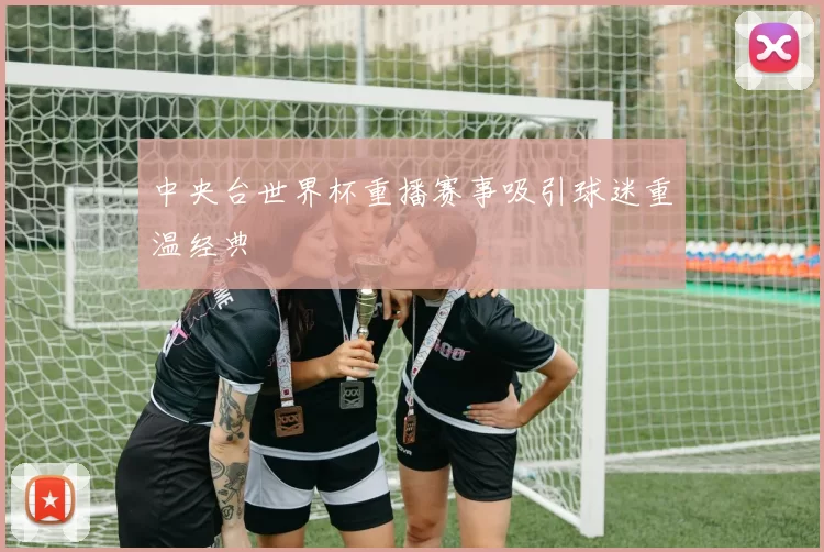 中央台世界杯重播赛事吸引球迷重温经典