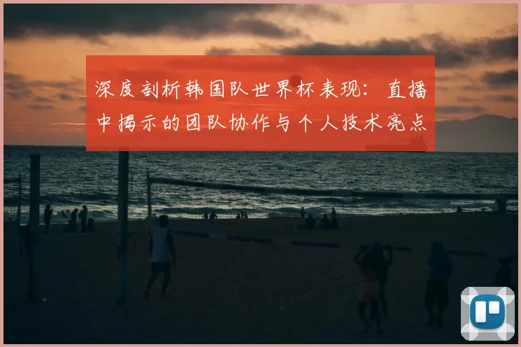 深度剖析韩国队世界杯表现：直播中揭示的团队协作与个人技术亮点