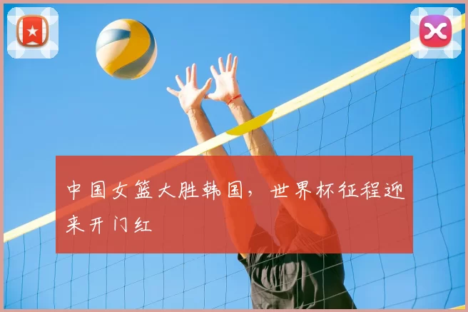 中国女篮大胜韩国,世界杯征程迎来开门红