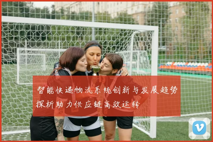 智能快递物流系统创新与发展趋势探析助力供应链高效运转