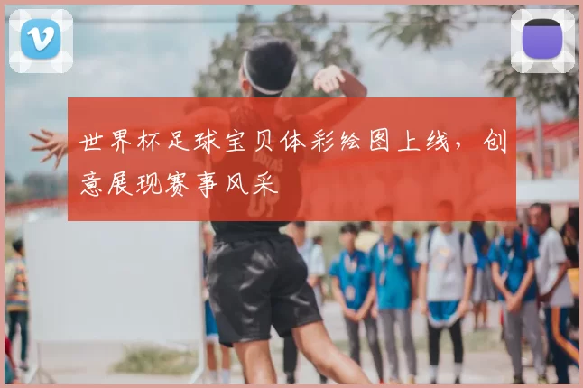 世界杯足球宝贝体彩绘图上线,创意展现赛事风采