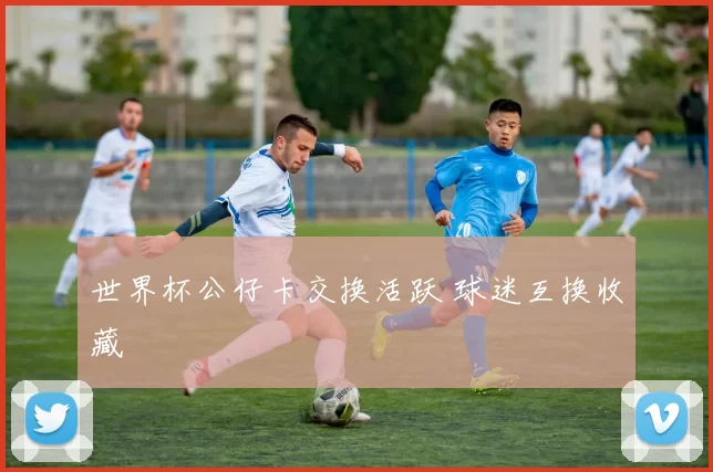 世界杯公仔卡交换活跃 球迷互换收藏