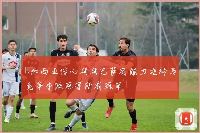 E加西亚信心满满巴萨有能力逆转马竞争夺欧冠等所有冠军