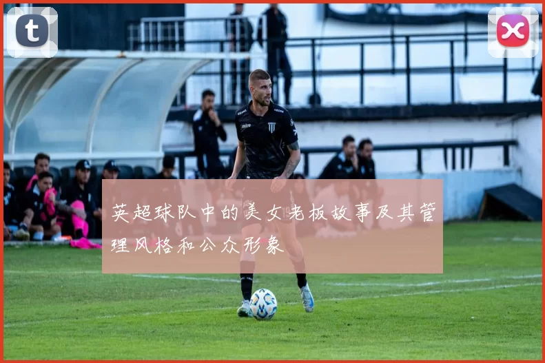 英超球队中的美女老板故事及其管理风格和公众形象
