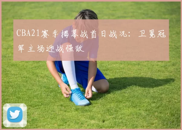 CBA21赛季揭幕战首日战况:卫冕冠军主场迎战强敌