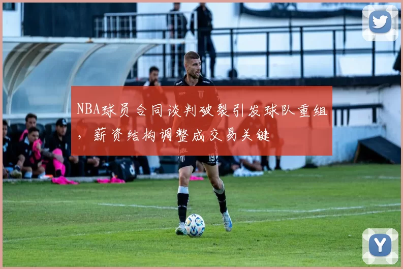 NBA球员合同谈判破裂引发球队重组,薪资结构调整成交易关键